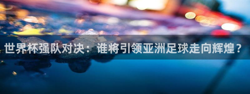 世界杯第一场比赛:世界杯强队对决:谁将引领亚洲足球走向辉煌?