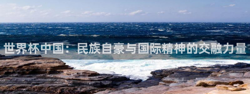 世界杯预选赛赛程：世界杯中国：民族自豪与国际精神的交融力量